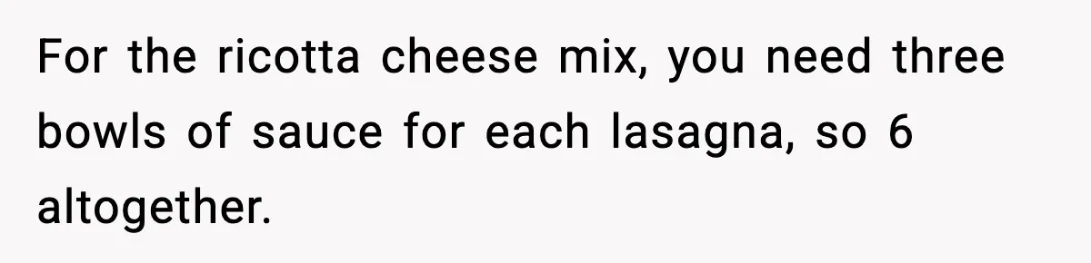 For the ricotta cheese mix, you need three bowls of sauce for each lasagna, so 6 altogether.