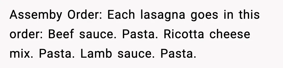 Assemby Order: Each lasagna goes in this order: Beef sauce. Pasta. Ricotta cheese mix. Pasta. Lamb sauce. Pasta.