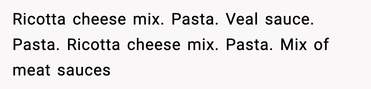 Ricotta cheese mix. Pasta. Veal sauce. Pasta. Ricotta cheese mix. Pasta. Mix of meat sauces