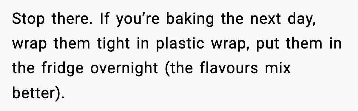 Stop there. If you’re baking the next day, wrap them tight in plastic wrap, put them in the fridge overnight (the flavours mix better).