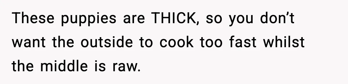 These puppies are THICK, so you don’t want the outside to cook too fast whilst the middle is raw.