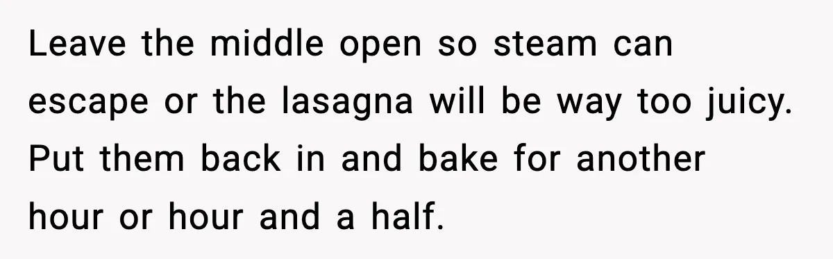 Leave the middle open so steam can escape or the lasagna will be way too juicy. Put them back in and bake for another hour or hour and a half.