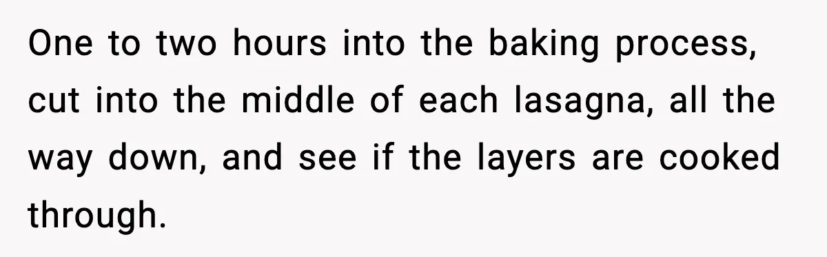 One to two hours into the baking process, cut into the middle of each lasagna, all the way down, and see if the layers are cooked through.