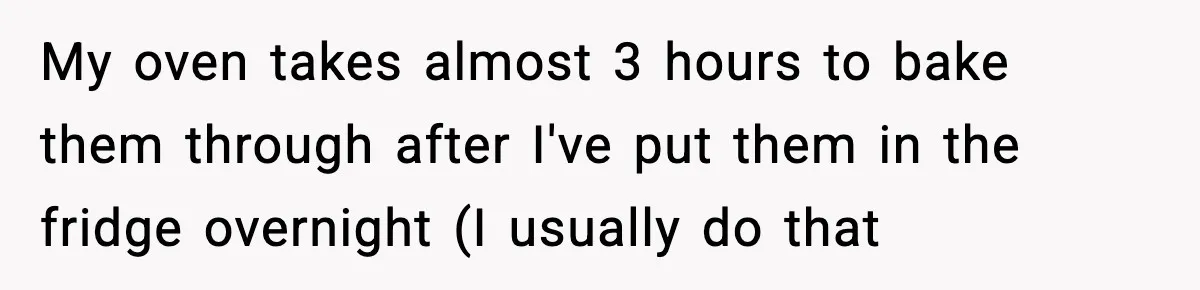 My oven takes almost 3 hours to bake them through after I've put them in the fridge overnight (I usually do that