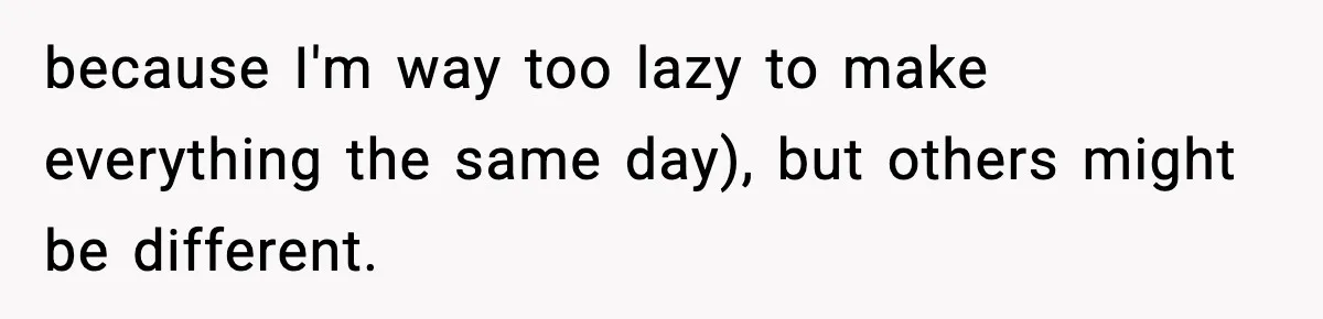 because I'm way too lazy to make everything the same day), but others might be different.