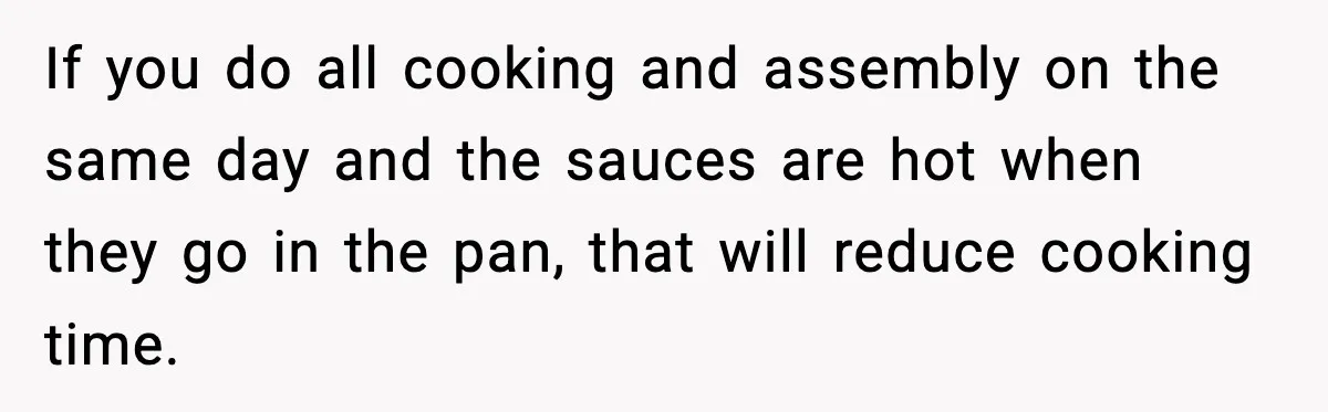 If you do all cooking and assembly on the same day and the sauces are hot when they go in the pan, that will reduce cooking time.