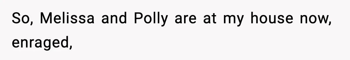 So, Melissa and Polly are at my house now, enraged,
