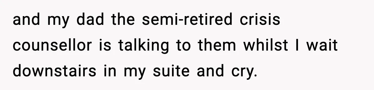 and my dad the semi-retired crisis counsellor is talking to them whilst I wait downstairs in my suite and cry.