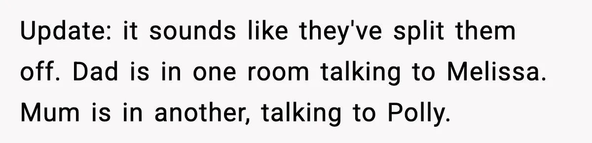 Update: it sounds like they've split them off. Dad is in one room talking to Melissa. Mum is in another, talking to Polly.