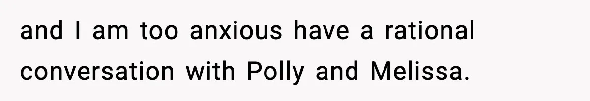 and I am too anxious have a rational conversation with Polly and Melissa.