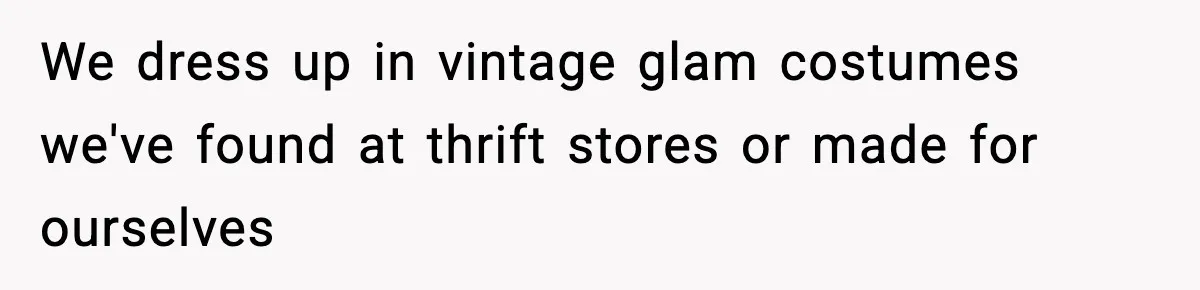 We dress up in vintage glam costumes we've found at thrift stores or made for ourselves