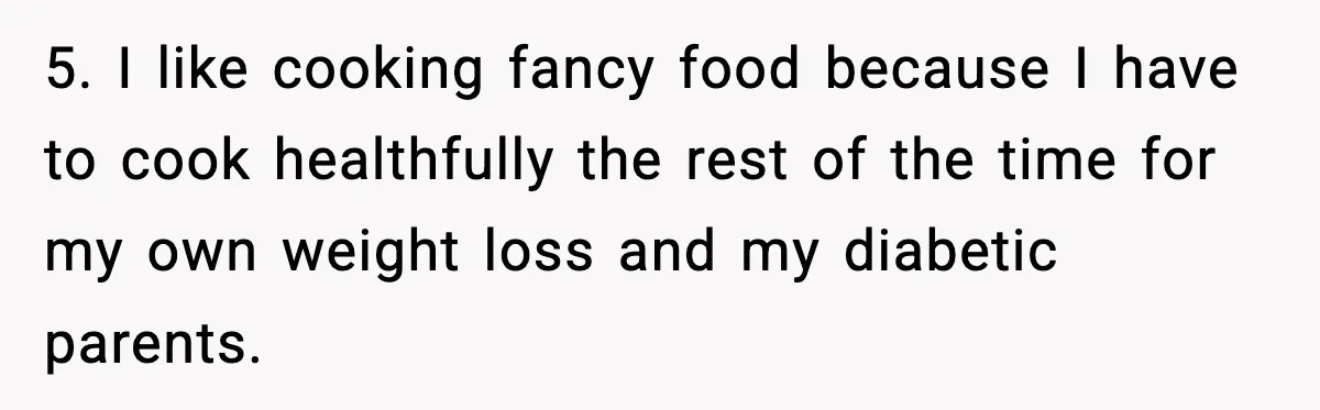 5. I like cooking fancy food because I have to cook healthfully the rest of the time for my own weight loss and my diabetic parents.