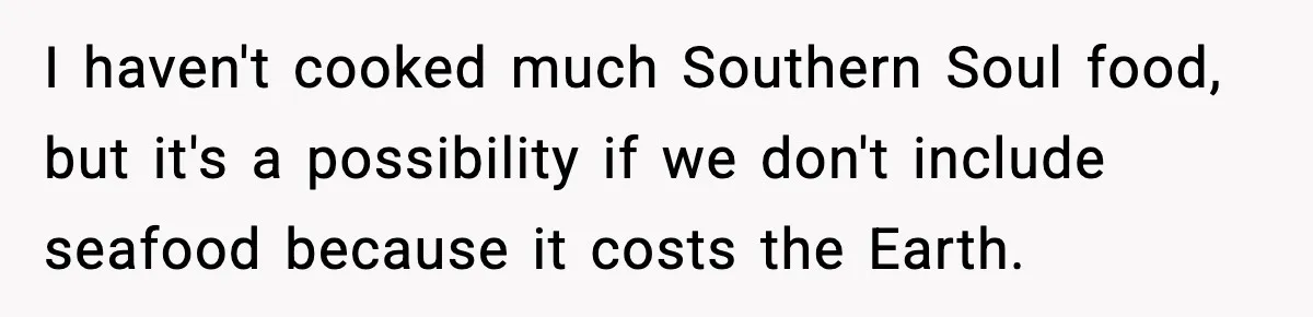 I haven't cooked much Southern Soul food, but it's a possibility if we don't include seafood because it costs the Earth.
