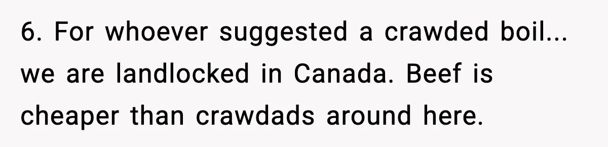6. For whoever suggested a crawded boil... we are landlocked in Canada. Beef is cheaper than crawdads around here.