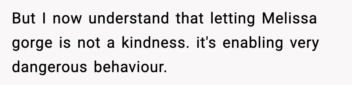 But I now understand that letting Melissa gorge is not a kindness. it's enabling very dangerous behaviour.