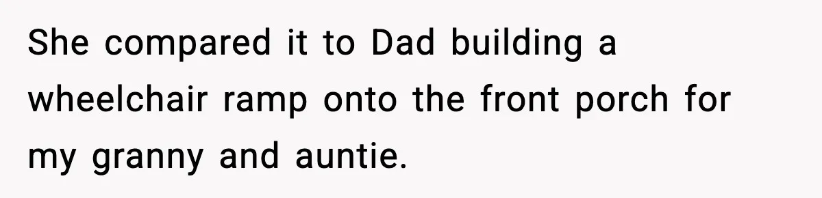 She compared it to Dad building a wheelchair ramp onto the front porch for my granny and auntie.