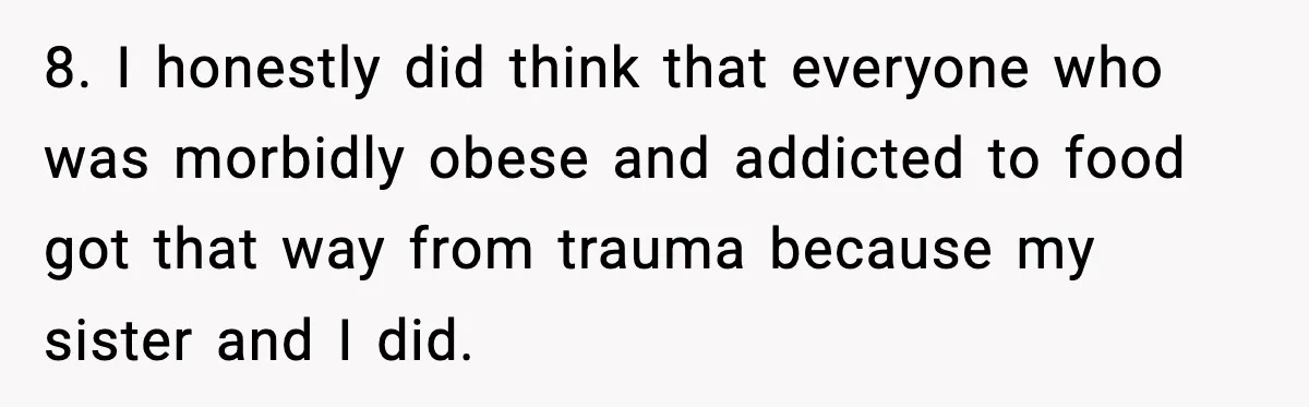 8. I honestly did think that everyone who was morbidly obese and addicted to food got that way from trauma because my sister and I did.