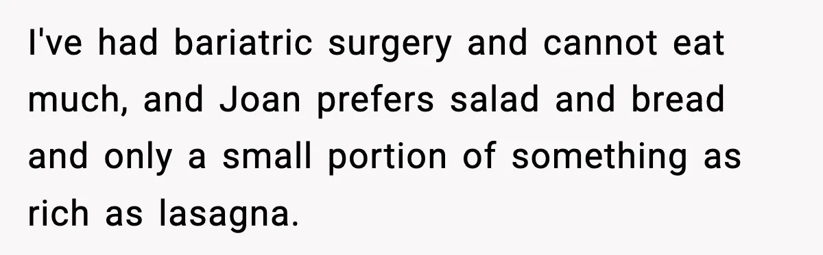 I've had bariatric surgery and cannot eat much, and Joan prefers salad and bread and only a small portion of something as rich as lasagna.