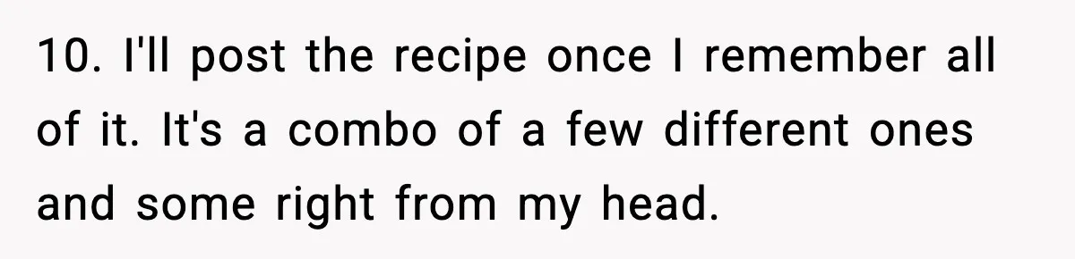 10. I'll post the recipe once I remember all of it. It's a combo of a few different ones and some right from my head.