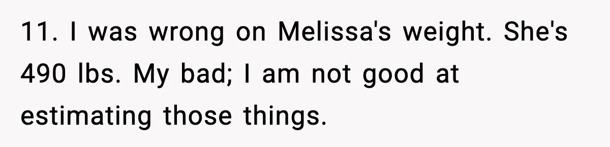 11. I was wrong on Melissa's weight. She's 490 lbs. My bad; I am not good at estimating those things.