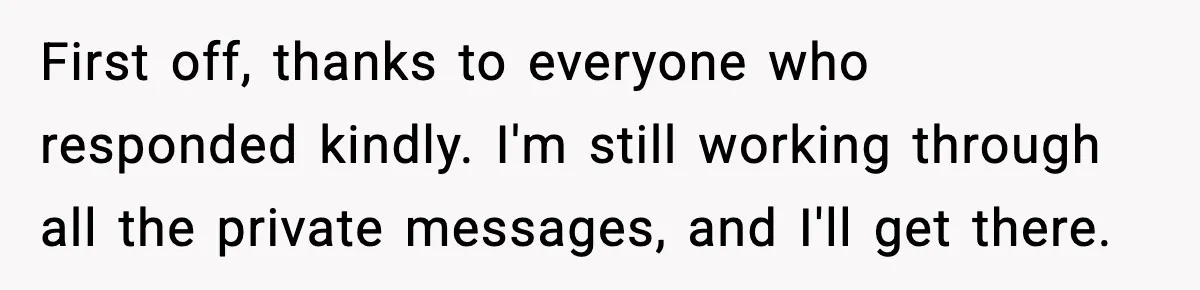 First off, thanks to everyone who responded kindly. I'm still working through all the private messages, and I'll get there.