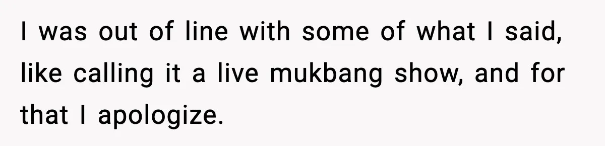 I was out of line with some of what I said, like calling it a live mukbang show, and for that I apologize.