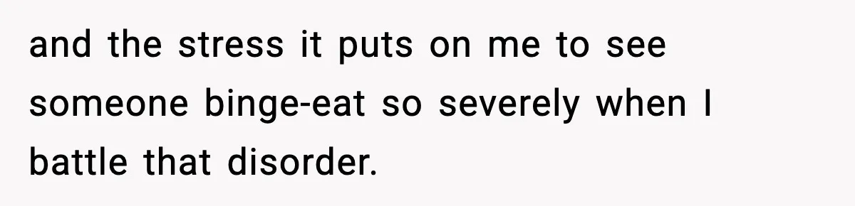 and the stress it puts on me to see someone binge-eat so severely when I battle that disorder.