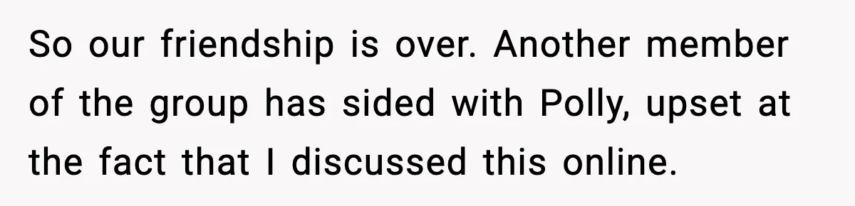 So our friendship is over. Another member of the group has sided with Polly, upset at the fact that I discussed this online.