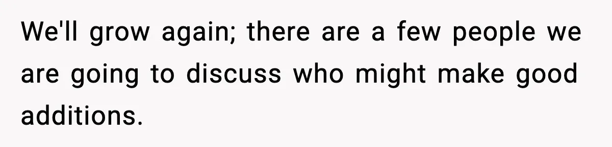 We'll grow again; there are a few people we are going to discuss who might make good additions.