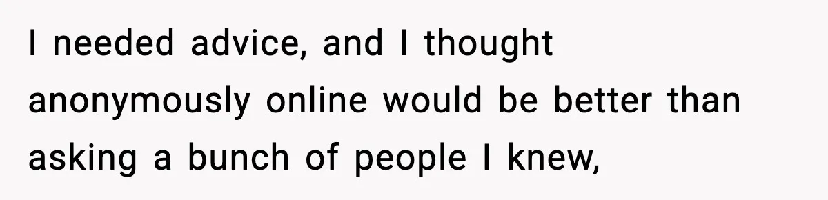 I needed advice, and I thought anonymously online would be better than asking a bunch of people I knew,