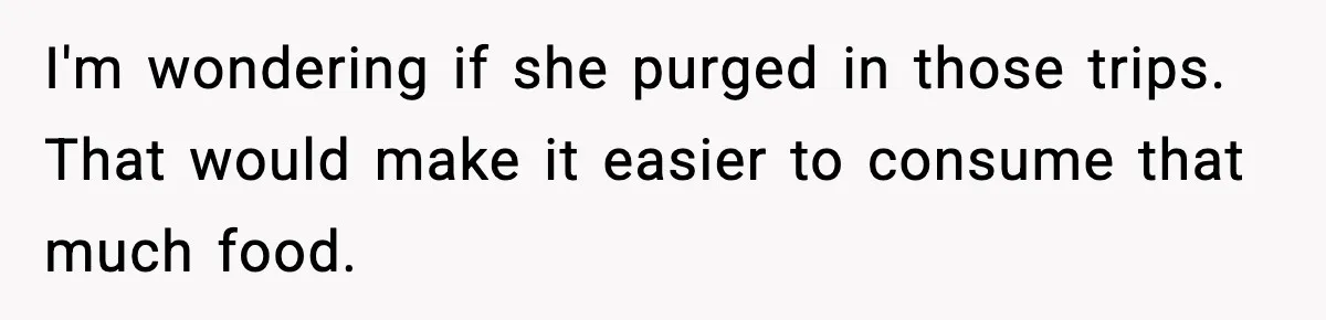 I'm wondering if she purged in those trips. That would make it easier to consume that much food.