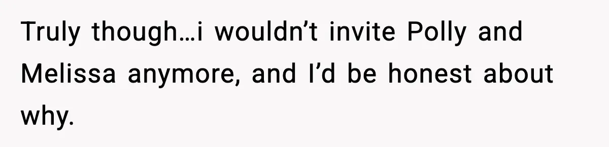 Truly though…i wouldn’t invite Polly and Melissa anymore, and I’d be honest about why.