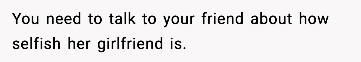 You need to talk to your friend about how selfish her girlfriend is.