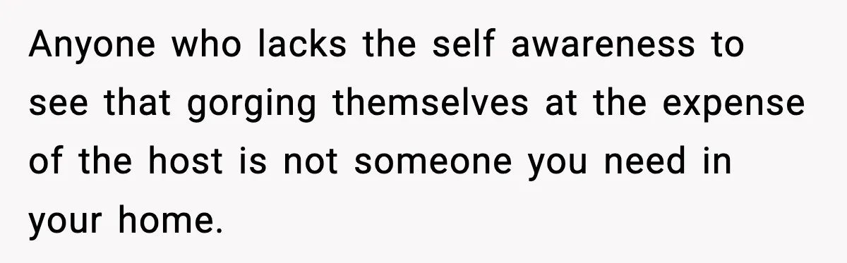 Anyone who lacks the self awareness to see that gorging themselves at the expense of the host is not someone you need in your home.