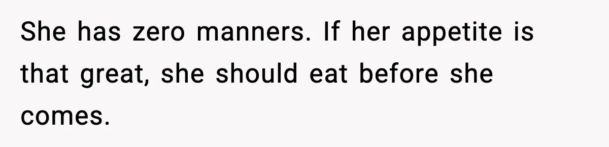 She has zero manners. If her appetite is that great, she should eat before she comes.