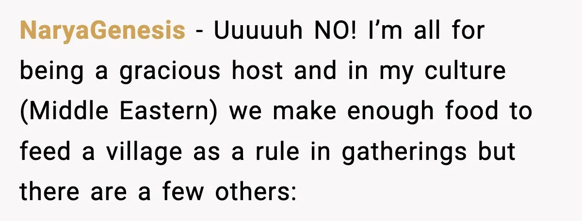 NaryaGenesis − Uuuuuh NO! I’m all for being a gracious host and in my culture (Middle Eastern) we make enough food to feed a village as a rule in gatherings...