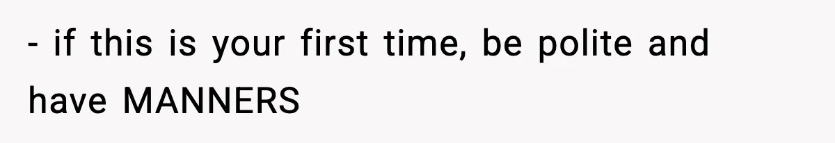 - if this is your first time, be polite and have MANNERS