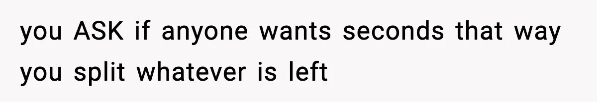 you ASK if anyone wants seconds that way you split whatever is left