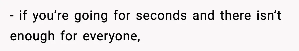 - if you’re going for seconds and there isn’t enough for everyone,