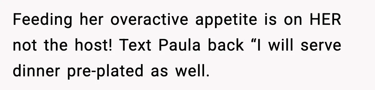 Feeding her overactive appetite is on HER not the host! Text Paula back “I will serve dinner pre-plated as well.