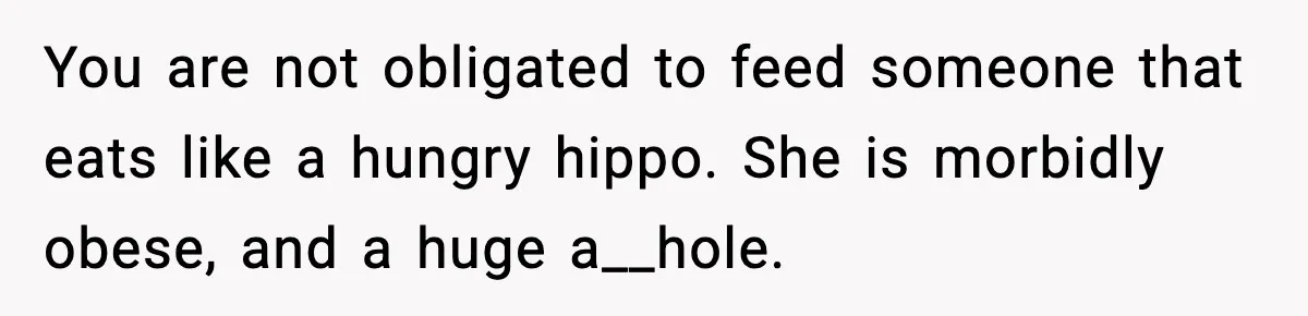 You are not obligated to feed someone that eats like a hungry hippo. She is morbidly obese, and a huge a__hole.