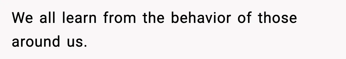 We all learn from the behavior of those around us.