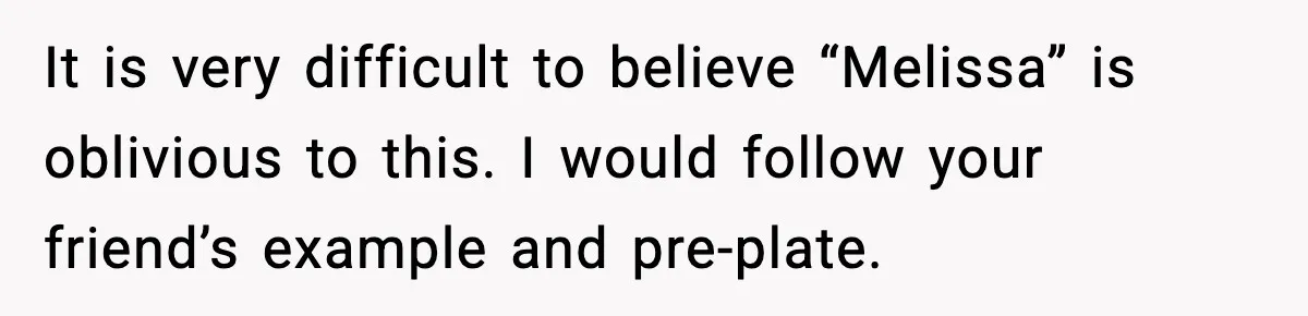 It is very difficult to believe “Melissa” is oblivious to this. I would follow your friend’s example and pre-plate.