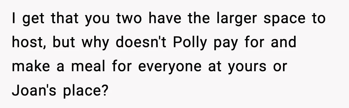 I get that you two have the larger space to host, but why doesn't Polly pay for and make a meal for everyone at yours or Joan's place?
