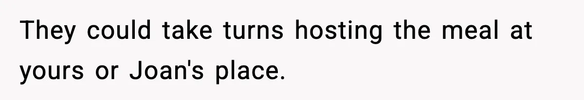 They could take turns hosting the meal at yours or Joan's place.