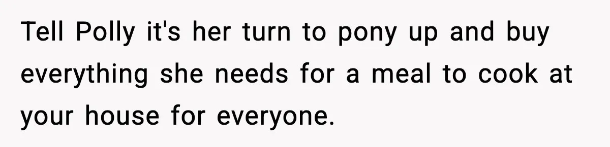Tell Polly it's her turn to pony up and buy everything she needs for a meal to cook at your house for everyone.