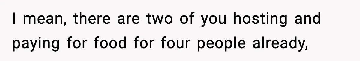 I mean, there are two of you hosting and paying for food for four people already,