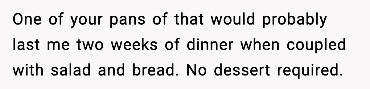 One of your pans of that would probably last me two weeks of dinner when coupled with salad and bread. No dessert required.