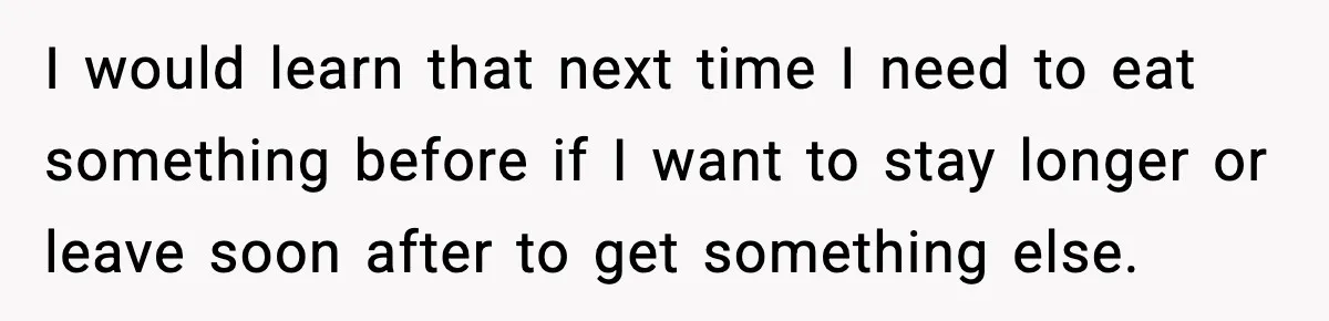 I would learn that next time I need to eat something before if I want to stay longer or leave soon after to get something else.