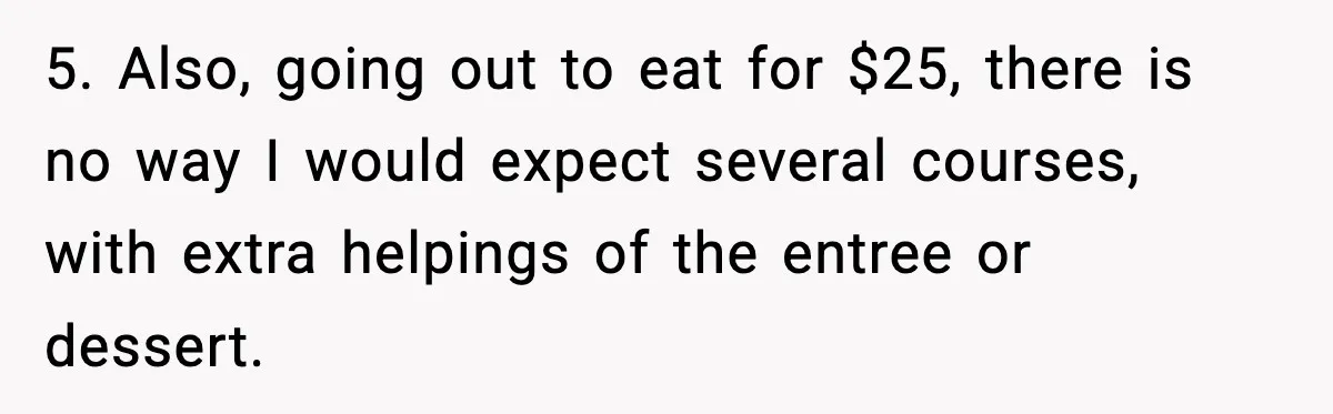 5. Also, going out to eat for $25, there is no way I would expect several courses, with extra helpings of the entree or dessert.